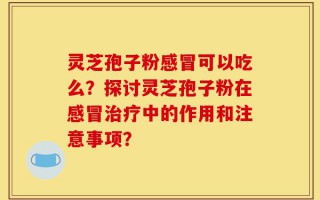 灵芝孢子粉感冒可以吃么？探讨灵芝孢子粉在感冒治疗中的作用和注意事项？