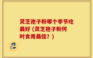灵芝孢子粉哪个季节吃最好 (灵芝孢子粉何时食用最佳？)
