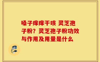 嗓子痒痒干咳 灵芝孢子粉？灵芝孢子粉功效与作用及用量是什么