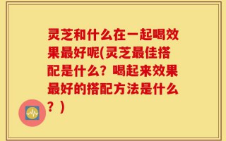 灵芝和什么在一起喝效果最好呢(灵芝最佳搭配是什么？喝起来效果最好的搭配方法是什么？)