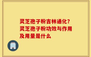 灵芝孢子粉吉林通化？灵芝孢子粉功效与作用及用量是什么