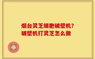 烟台灵芝细胞破壁机？破壁机打灵芝怎么做