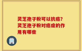 灵芝孢子粉可以抗癌？灵芝孢子粉对癌症的作用有哪些