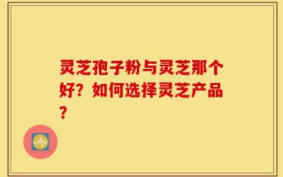 灵芝孢子粉与灵芝那个好？如何选择灵芝产品？