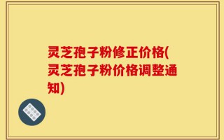 灵芝孢子粉修正价格(灵芝孢子粉价格调整通知)