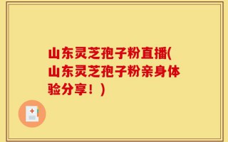 山东灵芝孢子粉直播(山东灵芝孢子粉亲身体验分享！)