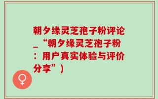 朝夕缘灵芝孢子粉评论_“朝夕缘灵芝孢子粉：用户真实体验与评价分享”)