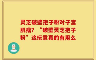 灵芝破壁孢子粉对子宫肌瘤？“破壁灵芝孢子粉”这玩意真的有用么