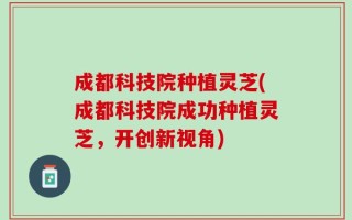 成都科技院种植灵芝(成都科技院成功种植灵芝，开创新视角)