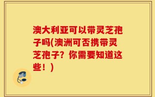 澳大利亚可以带灵芝孢子吗(澳洲可否携带灵芝孢子？你需要知道这些！)