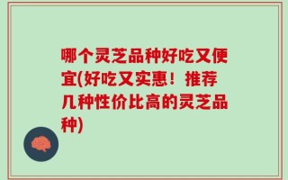 哪个灵芝品种好吃又便宜(好吃又实惠！推荐几种性价比高的灵芝品种)