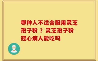 哪种人不适合服用灵芝孢子粉 ？灵芝孢子粉冠心病人能吃吗