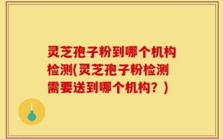 灵芝孢子粉到哪个机构检测(灵芝孢子粉检测需要送到哪个机构？)