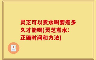 灵芝可以煮水喝要煮多久才能喝(灵芝煮水：正确时间和方法)