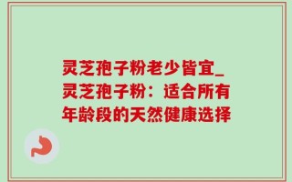 灵芝孢子粉老少皆宜_灵芝孢子粉：适合所有年龄段的天然健康选择