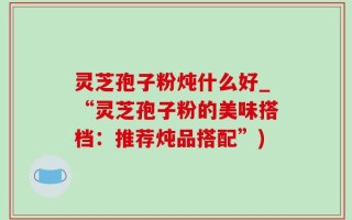 灵芝孢子粉炖什么好_“灵芝孢子粉的美味搭档：推荐炖品搭配”)