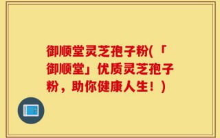 御顺堂灵芝孢子粉(「御顺堂」优质灵芝孢子粉，助你健康人生！)