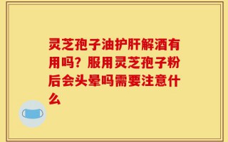 灵芝孢子油护肝解酒有用吗？服用灵芝孢子粉后会头晕吗需要注意什么