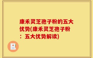 康禾灵芝孢子粉的五大优势(康禾灵芝孢子粉：五大优势解读)