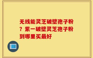 无线能灵芝破壁孢子粉？紫一破壁灵芝孢子粉到哪里买最好