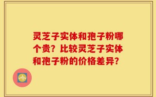 灵芝子实体和孢子粉哪个贵？比较灵芝子实体和孢子粉的价格差异？