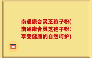 南通康合灵芝孢子粉(南通康合灵芝孢子粉：享受健康的自然呵护)
