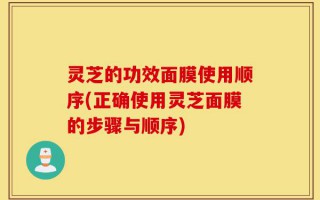 灵芝的功效面膜使用顺序(正确使用灵芝面膜的步骤与顺序)
