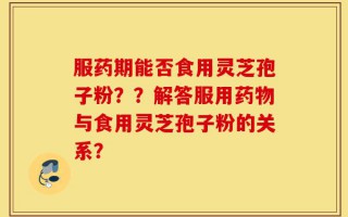 服药期能否食用灵芝孢子粉？？解答服用药物与食用灵芝孢子粉的关系？