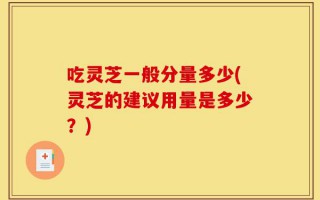 吃灵芝一般分量多少(灵芝的建议用量是多少？)