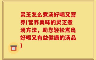 灵芝怎么煮汤好喝又营养(营养美味的灵芝煮汤方法，助您轻松煮出好喝又有益健康的汤品)
