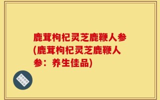 鹿茸枸杞灵芝鹿鞭人参(鹿茸枸杞灵芝鹿鞭人参：养生佳品)