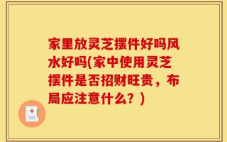 家里放灵芝摆件好吗风水好吗(家中使用灵芝摆件是否招财旺贵，布局应注意什么？)