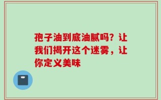 孢子油到底油腻吗？让我们揭开这个迷雾，让你定义美味