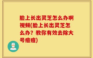 脸上长出灵芝怎么办啊视频(脸上长出灵芝怎么办？教你有效去除大号痘痘)