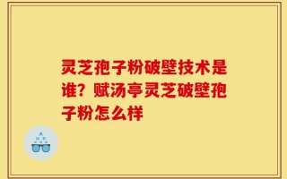 灵芝孢子粉破壁技术是谁？赋汤亭灵芝破壁孢子粉怎么样