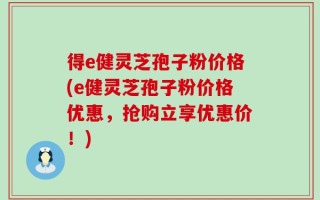得e健灵芝孢子粉价格(e健灵芝孢子粉价格优惠，抢购立享优惠价！)