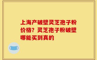 上海产破壁灵芝孢子粉价格？灵芝孢子粉破壁哪能买到真的