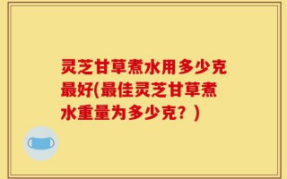 灵芝甘草煮水用多少克最好(最佳灵芝甘草煮水重量为多少克？)