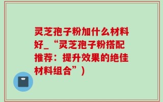 灵芝孢子粉加什么材料好_“灵芝孢子粉搭配推荐：提升效果的绝佳材料组合”)