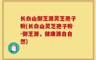 长白山御芝源灵芝孢子粉(长白山灵芝孢子粉-御芝源，健康源自自然)