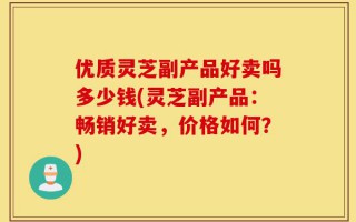 优质灵芝副产品好卖吗多少钱(灵芝副产品：畅销好卖，价格如何？)