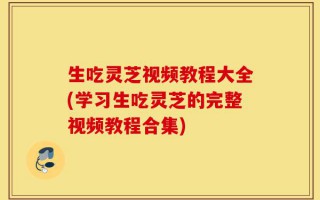 生吃灵芝视频教程大全(学习生吃灵芝的完整视频教程合集)