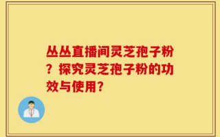 丛丛直播间灵芝孢子粉？探究灵芝孢子粉的功效与使用？