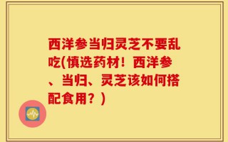 西洋参当归灵芝不要乱吃(慎选药材！西洋参、当归、灵芝该如何搭配食用？)