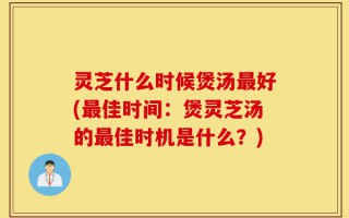 灵芝什么时候煲汤最好(最佳时间：煲灵芝汤的最佳时机是什么？)