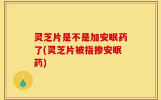 灵芝片是不是加安眠药了(灵芝片被指掺安眠药)