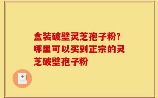 盒装破壁灵芝孢子粉？哪里可以买到正宗的灵芝破壁孢子粉