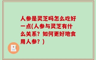 人参是灵芝吗怎么吃好一点(人参与灵芝有什么关系？如何更好地食用人参？)