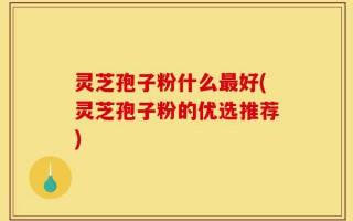 灵芝孢子粉什么最好(灵芝孢子粉的优选推荐)