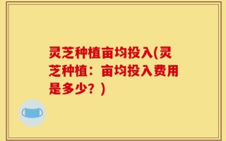 灵芝种植亩均投入(灵芝种植：亩均投入费用是多少？)